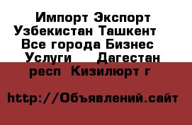 Импорт-Экспорт Узбекистан Ташкент  - Все города Бизнес » Услуги   . Дагестан респ.,Кизилюрт г.